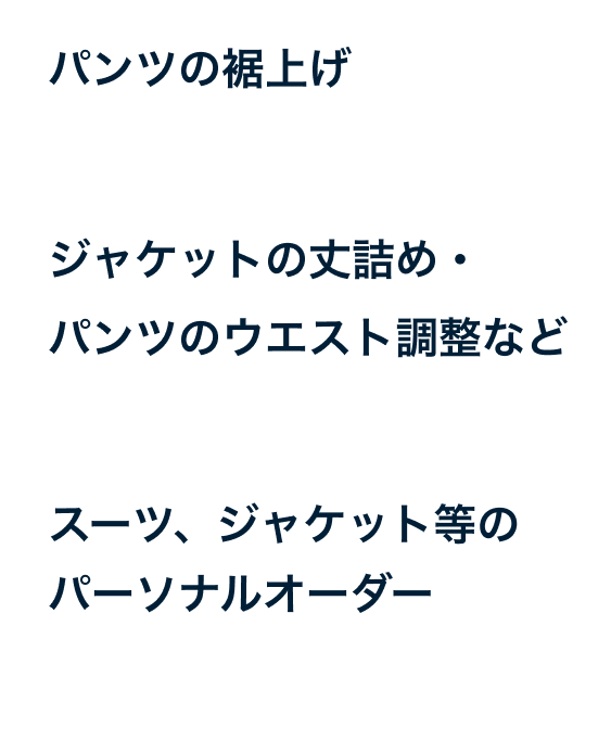 パンツの裾上げ約5日～1週間程度 ジャケットの丈詰め・パンツのウエスト調整など 約1週間～10週間程度 スーツ、ジャケット等のパーソナルオーダー 約４週間～