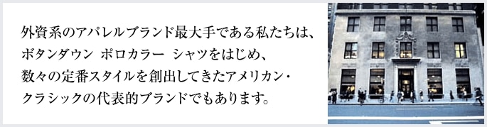 外資系のアパレルブランド最大手である私たちは、ボタンダウン ポロカラー シャツをはじめ、数々の定番スタイルを創出してきたアメリカン・クラシックの代表的ブランドでもあります。